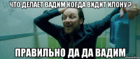 что делает вадим когда видит илону ? правильно да да вадим