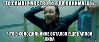 то самое чувство, когда понимаешь что в холодильнике остался ещё баллон пива