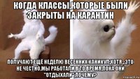 когда классы,которые были закрыты на карантин получают ещё неделю весенних каникул,хотя...это не честно,мы работали в то время,пока они "отдыхали",почему?