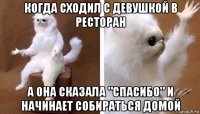 когда сходил с девушкой в ресторан а она сказала "спасибо" и начинает собираться домой