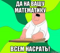 да на вашу математику всем насрать!