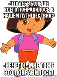 -что тебе больше всего понравилось в нашем путишествии? -нечего! -мне тоже это понравилось!