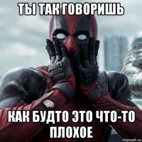 ты так говоришь как будто это что-то плохое