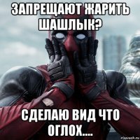 запрещают жарить шашлык? сделаю вид что оглох....