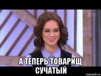  а теперь товарищ сучатый