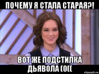 почему я стала старая?! вот же подстилка дьявола (0((