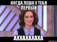 когда леша у тебя первый аххахахаха