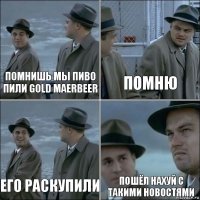 Помнишь мы пиво пили Gold maerbeer Помню Его раскупили Пошёл нахуй с такими новостями