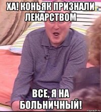 ха! коньяк признали лекарством все, я на больничный!