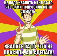 не надо хвалить меня за то, что сами попросили меня сделать.. хвалите за то, что не просили, а я сделал!!