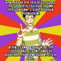 блин, как же я не хочу всех подряд поздравлять с бесконечными праздниками.. это же грёбаный формализм! играйте сами в свою "игру"! а я сделаю вид, что никто мне не объяснял правила и собой играть не звал.