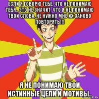 если я говорю тебе, что не понимаю тебя.. это не значит, что я не понимаю твои слова, не нужно мне их заново повторять!!! я не понимаю твои истинные цели и мотивы..