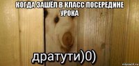 когда зашёл в класс посередине урока 