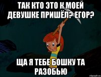 так кто это к моей девушке пришёл? егор? ща я тебе бошку та разобью