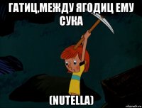 гатиц,между ягодиц ему сука (nutella)