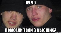 ну чо помогли твои 3 высших?