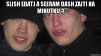 slish ebatj a seeram dash zajti na minutku ? 