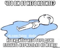 что ви от него хотите? не видите у него горе даже плакать нормально не может