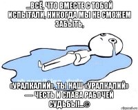 ...всё, что вместе с тобой испытали, никогда мы не сможем забыть, «уралкалий», ты наш «уралкалий» — честь и слава рабочей судьбы!...©