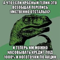 а что если красный гелик-это всеобщая перепись умственно отсталых? и теперь им можно насовывать кредит под 1000% и ноготочки по акции