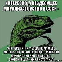 интересно, а вездесущее морализаторство в ссср - это пережитки феодализма с его моральной тиранией, или нормальная духовная жизнь общества, схоронившего мир чистогана?