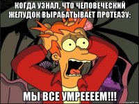 когда узнал, что человеческий желудок вырабатывает протеазу: мы все умреееем!!!