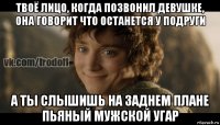 твоё лицо, когда позвонил девушке, она говорит что останется у подруги а ты слышишь на заднем плане пьяный мужской угар