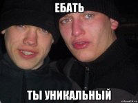 ебать ты уникальный