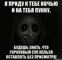 я приду к тебе ночью и на тебя пукну, будешь знать ,что гороховый суп нельзя оставлять без присмотра!