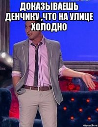 доказываешь денчику ,что на улице холодно 