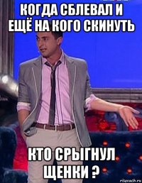 когда сблевал и ещё на кого скинуть кто срыгнул щенки ?