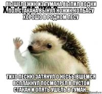 вышел ежик из тумана выпил водки пол стакана вынул ножик,колбасу хорошо в родном лесу тихо песню затянул о несбывшемся всплакнул посмотрел в пустой стакан и опять ушель в туман...