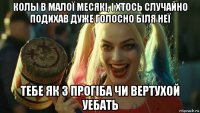 колы в малої месякі, і хтось случайно подихав дуже голосно біля неї тебе як з прогіба чи вертухой уебать