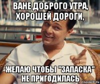 ване доброго утра, хорошей дороги, желаю чтобы "запаска" не пригодилась