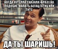 когда нутелла,сказала фразу на подобие:фапать,бегац,гатиц или титс да ты шаришь!