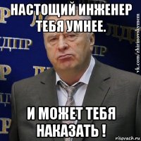 настощий инженер тебя умнее. и может тебя наказать !