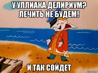 у уллиака делириум? лечить не будем! и так сойдет