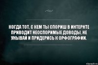 Когда тот, с кем ты спориш в интернте приводит неоспоримые доводы, не унывай и придерись к орфографии.