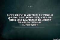 Дорогие избиратели, может быть, я неправильно действовал, но от чистого сердца. Я ведь вам помочь хотел. Выберите меня, пожалуйста! Я хороший, честное слово!
Петр порошенко