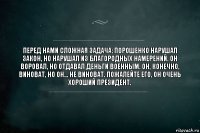 Перед нами сложная задача: Порошенко нарушал закон, но нарушал из благородных намерений. Он воровал, но отдавал деньги военным. Он, конечно, виноват, но он... не виноват. Пожалейте его, он очень хороший президент.