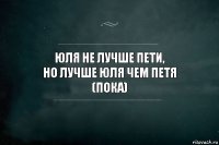 Юля не лучше пети,
но лучше юля чем петя
(пока)