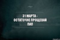 31 марта -
остаточне прощевай
ПАП