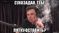 сухозадая, тебе пятку оставить?