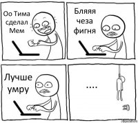 Оо Тима сделал Мем Бляяя чеза фигня Лучше умру ....