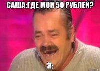 саша:где мои 50 рублей? я: