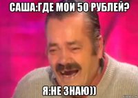 саша:где мои 50 рублей? я:не знаю))