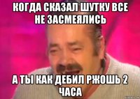 когда сказал шутку все не засмеялись а ты как дебил ржошь 2 часа