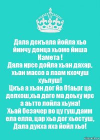 Дала декъала йойла хьо йинчу денца хьоме йиша Камета !
Дала ирсе дойла хьан дахар, хьан массо а лаам кхочуш хуьлуш!
Цкъа а хьан дог йа б1аьрг ца делхош,хьа даго ма доьху ирс а аьтто лойла хьуна!
Хьай безачер во цу гуш,даим ела елла, цар хьа дог хьостуш, Дала дукха яха йойл хьо!