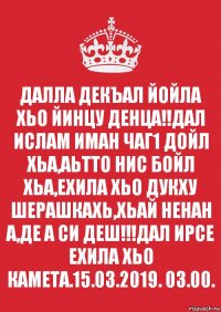 ДАЛЛА ДЕКЪАЛ ЙОЙЛА ХЬО ЙИНЦУ ДЕНЦА!!ДАЛ ИСЛАМ ИМАН ЧАГ1 ДОЙЛ ХЬА,АЬТТО НИС БОЙЛ ХЬА,ЕХИЛА ХЬО ДУКХУ ШЕРАШКАХЬ,ХЬАЙ НЕНАН А,ДЕ А СИ ДЕШ!!!ДАЛ ИРСЕ ЕХИЛА ХЬО КАМЕТА.15.03.2019. 03.00.