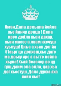 Иман,Дала декъала йойла хьо йинчу денца ! Дала ирсе дойла хьан дахар, хьан массо а лаам кхочуш хуьлуш! Цкъа а хьан дог йа б1аьрг ца делхош,хьа даго ма доьху ирс а аьтто лойла хьуна! Хьай безачер во цу гуш,даим ела елла, цар хьа дог хьостуш, Дала дукха яха йойл хьо!